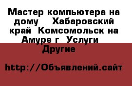 Мастер компьютера на дому. - Хабаровский край, Комсомольск-на-Амуре г. Услуги » Другие   
